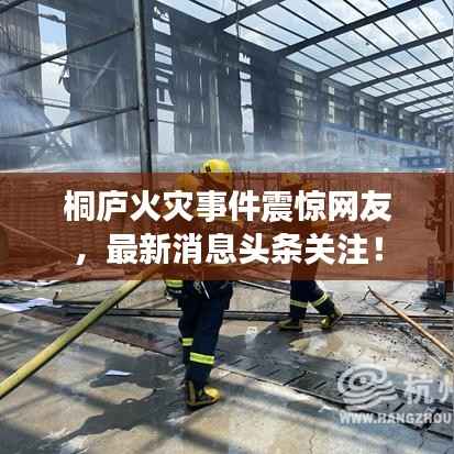 桐庐火灾事件震惊网友,最新消息头条关注!