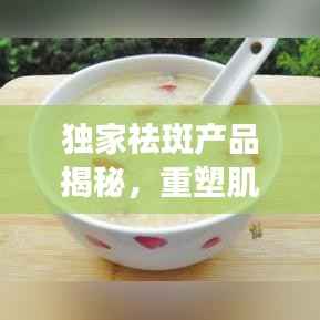 独家祛斑产品揭秘,重塑肌肤光彩的神秘武器