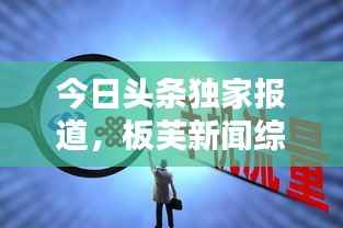 今日头条独家报道,板芙新闻综述速递