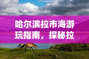 哈尔滨拉市海游玩指南，探秘拉市海，尽享独特风情体验！